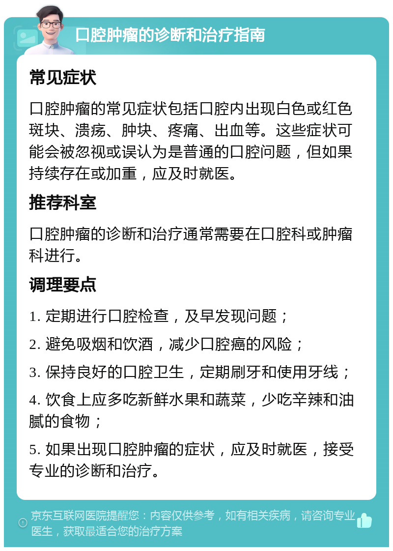 口腔肿瘤的诊断和治疗指南 常见症状 口腔肿瘤的常见症状包括口腔内出现白色或红色斑块、溃疡、肿块、疼痛、出血等。这些症状可能会被忽视或误认为是普通的口腔问题，但如果持续存在或加重，应及时就医。 推荐科室 口腔肿瘤的诊断和治疗通常需要在口腔科或肿瘤科进行。 调理要点 1. 定期进行口腔检查，及早发现问题； 2. 避免吸烟和饮酒，减少口腔癌的风险； 3. 保持良好的口腔卫生，定期刷牙和使用牙线； 4. 饮食上应多吃新鲜水果和蔬菜，少吃辛辣和油腻的食物； 5. 如果出现口腔肿瘤的症状，应及时就医，接受专业的诊断和治疗。