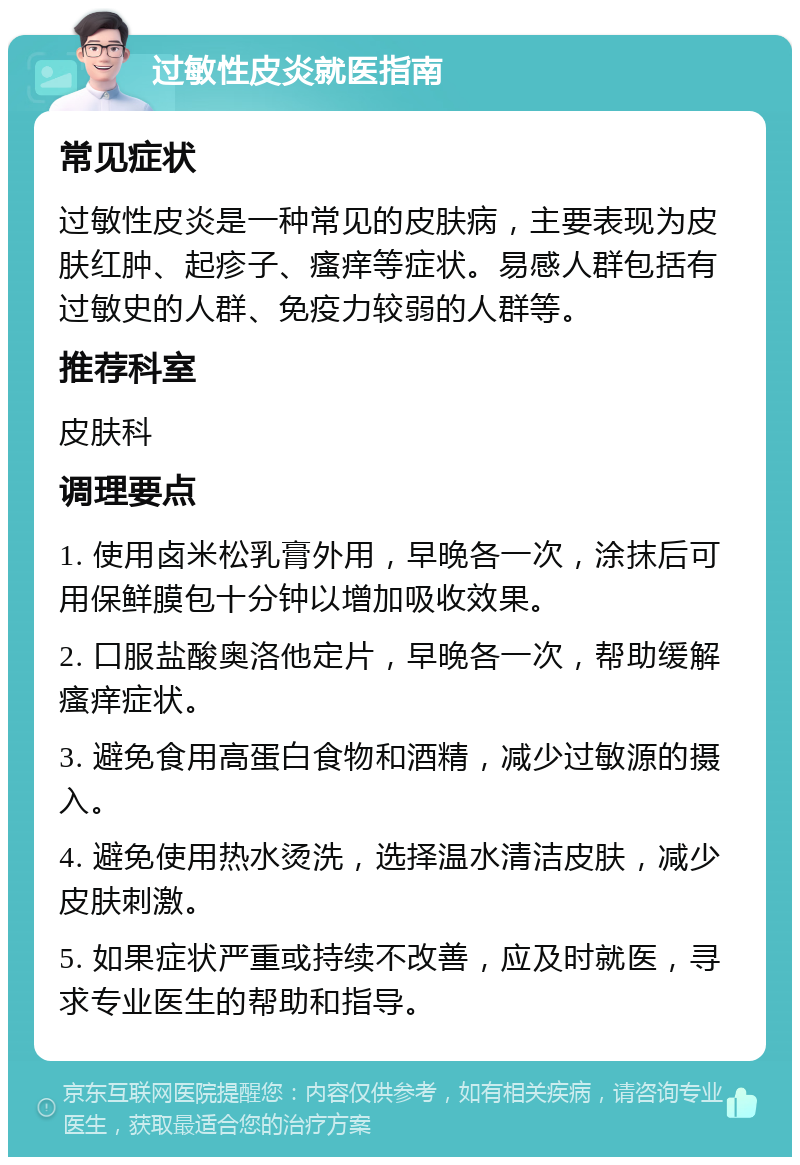 过敏性皮炎就医指南 常见症状 过敏性皮炎是一种常见的皮肤病，主要表现为皮肤红肿、起疹子、瘙痒等症状。易感人群包括有过敏史的人群、免疫力较弱的人群等。 推荐科室 皮肤科 调理要点 1. 使用卤米松乳膏外用，早晚各一次，涂抹后可用保鲜膜包十分钟以增加吸收效果。 2. 口服盐酸奥洛他定片，早晚各一次，帮助缓解瘙痒症状。 3. 避免食用高蛋白食物和酒精，减少过敏源的摄入。 4. 避免使用热水烫洗，选择温水清洁皮肤，减少皮肤刺激。 5. 如果症状严重或持续不改善，应及时就医，寻求专业医生的帮助和指导。