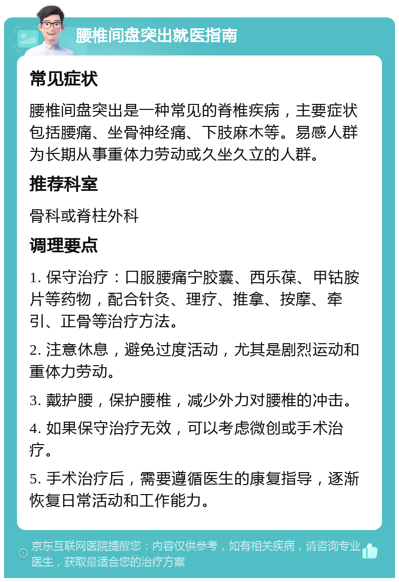 腰椎间盘突出就医指南 常见症状 腰椎间盘突出是一种常见的脊椎疾病，主要症状包括腰痛、坐骨神经痛、下肢麻木等。易感人群为长期从事重体力劳动或久坐久立的人群。 推荐科室 骨科或脊柱外科 调理要点 1. 保守治疗：口服腰痛宁胶囊、西乐葆、甲钴胺片等药物，配合针灸、理疗、推拿、按摩、牵引、正骨等治疗方法。 2. 注意休息，避免过度活动，尤其是剧烈运动和重体力劳动。 3. 戴护腰，保护腰椎，减少外力对腰椎的冲击。 4. 如果保守治疗无效，可以考虑微创或手术治疗。 5. 手术治疗后，需要遵循医生的康复指导，逐渐恢复日常活动和工作能力。