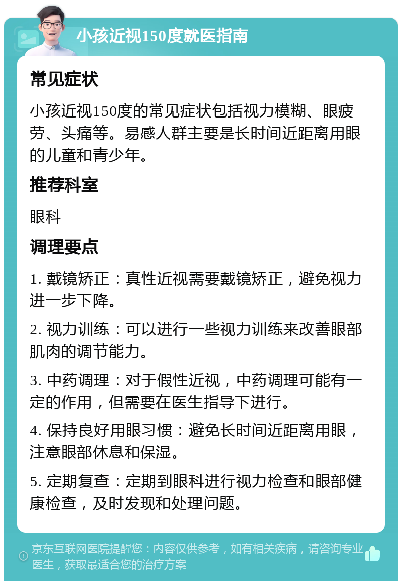 小孩近视150度就医指南 常见症状 小孩近视150度的常见症状包括视力模糊、眼疲劳、头痛等。易感人群主要是长时间近距离用眼的儿童和青少年。 推荐科室 眼科 调理要点 1. 戴镜矫正：真性近视需要戴镜矫正，避免视力进一步下降。 2. 视力训练：可以进行一些视力训练来改善眼部肌肉的调节能力。 3. 中药调理：对于假性近视，中药调理可能有一定的作用，但需要在医生指导下进行。 4. 保持良好用眼习惯：避免长时间近距离用眼，注意眼部休息和保湿。 5. 定期复查：定期到眼科进行视力检查和眼部健康检查，及时发现和处理问题。