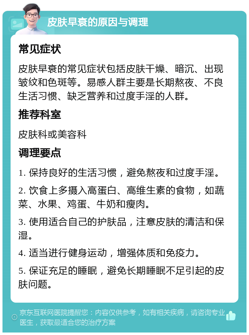 皮肤早衰的原因与调理 常见症状 皮肤早衰的常见症状包括皮肤干燥、暗沉、出现皱纹和色斑等。易感人群主要是长期熬夜、不良生活习惯、缺乏营养和过度手淫的人群。 推荐科室 皮肤科或美容科 调理要点 1. 保持良好的生活习惯，避免熬夜和过度手淫。 2. 饮食上多摄入高蛋白、高维生素的食物，如蔬菜、水果、鸡蛋、牛奶和瘦肉。 3. 使用适合自己的护肤品，注意皮肤的清洁和保湿。 4. 适当进行健身运动，增强体质和免疫力。 5. 保证充足的睡眠，避免长期睡眠不足引起的皮肤问题。