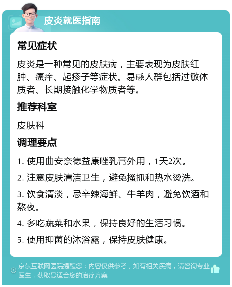 皮炎就医指南 常见症状 皮炎是一种常见的皮肤病，主要表现为皮肤红肿、瘙痒、起疹子等症状。易感人群包括过敏体质者、长期接触化学物质者等。 推荐科室 皮肤科 调理要点 1. 使用曲安奈德益康唑乳膏外用，1天2次。 2. 注意皮肤清洁卫生，避免搔抓和热水烫洗。 3. 饮食清淡，忌辛辣海鲜、牛羊肉，避免饮酒和熬夜。 4. 多吃蔬菜和水果，保持良好的生活习惯。 5. 使用抑菌的沐浴露，保持皮肤健康。