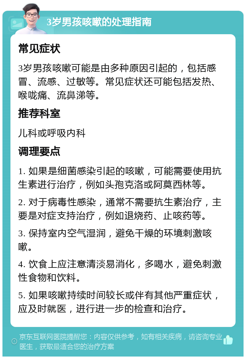 3岁男孩咳嗽的处理指南 常见症状 3岁男孩咳嗽可能是由多种原因引起的，包括感冒、流感、过敏等。常见症状还可能包括发热、喉咙痛、流鼻涕等。 推荐科室 儿科或呼吸内科 调理要点 1. 如果是细菌感染引起的咳嗽，可能需要使用抗生素进行治疗，例如头孢克洛或阿莫西林等。 2. 对于病毒性感染，通常不需要抗生素治疗，主要是对症支持治疗，例如退烧药、止咳药等。 3. 保持室内空气湿润，避免干燥的环境刺激咳嗽。 4. 饮食上应注意清淡易消化，多喝水，避免刺激性食物和饮料。 5. 如果咳嗽持续时间较长或伴有其他严重症状，应及时就医，进行进一步的检查和治疗。