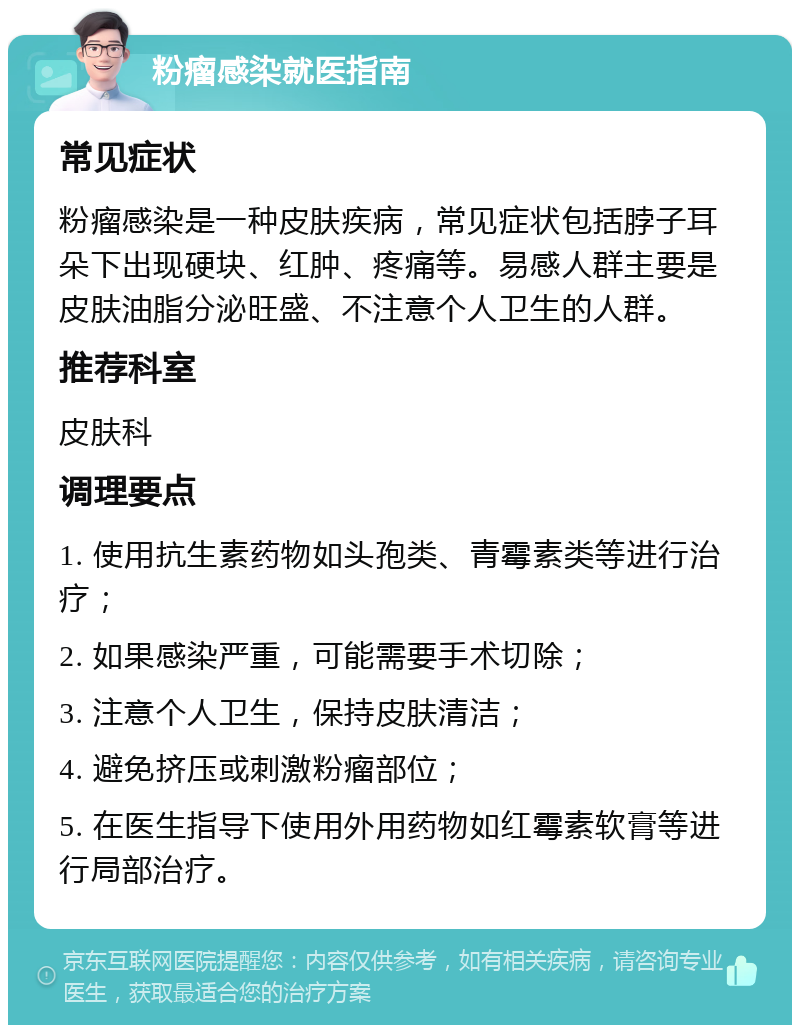 粉瘤感染就医指南 常见症状 粉瘤感染是一种皮肤疾病，常见症状包括脖子耳朵下出现硬块、红肿、疼痛等。易感人群主要是皮肤油脂分泌旺盛、不注意个人卫生的人群。 推荐科室 皮肤科 调理要点 1. 使用抗生素药物如头孢类、青霉素类等进行治疗； 2. 如果感染严重，可能需要手术切除； 3. 注意个人卫生，保持皮肤清洁； 4. 避免挤压或刺激粉瘤部位； 5. 在医生指导下使用外用药物如红霉素软膏等进行局部治疗。