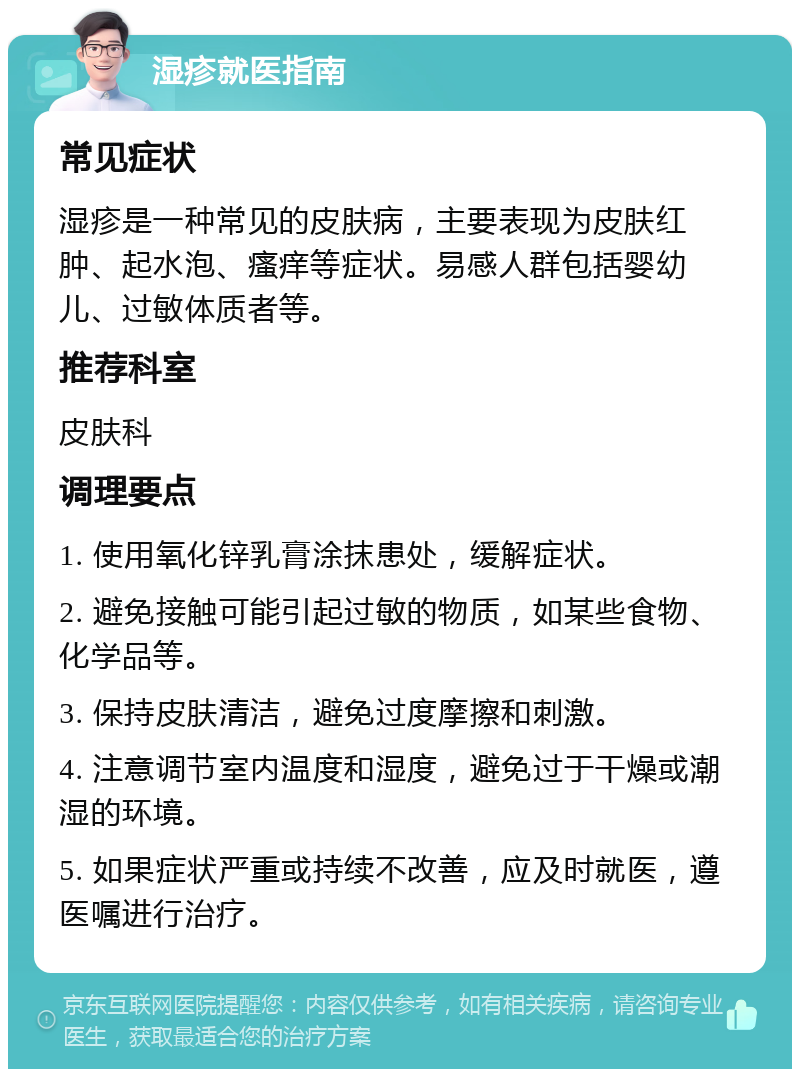 湿疹就医指南 常见症状 湿疹是一种常见的皮肤病，主要表现为皮肤红肿、起水泡、瘙痒等症状。易感人群包括婴幼儿、过敏体质者等。 推荐科室 皮肤科 调理要点 1. 使用氧化锌乳膏涂抹患处，缓解症状。 2. 避免接触可能引起过敏的物质，如某些食物、化学品等。 3. 保持皮肤清洁，避免过度摩擦和刺激。 4. 注意调节室内温度和湿度，避免过于干燥或潮湿的环境。 5. 如果症状严重或持续不改善，应及时就医，遵医嘱进行治疗。