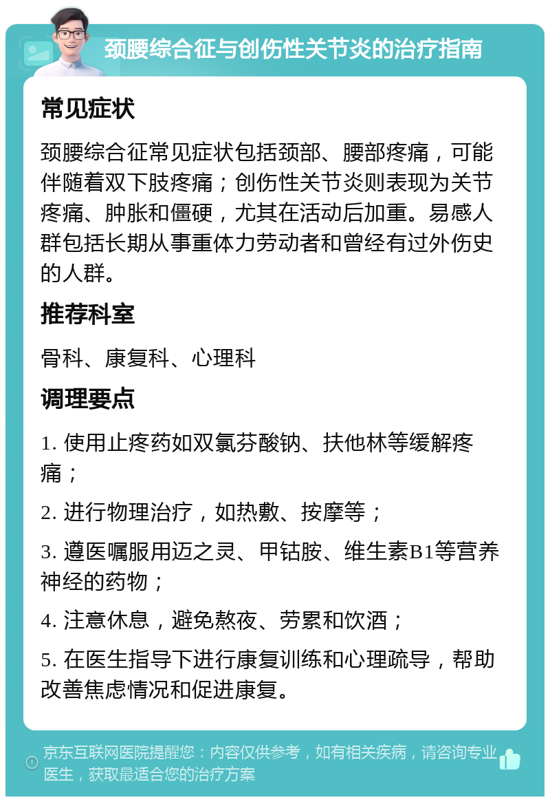 颈腰综合征与创伤性关节炎的治疗指南 常见症状 颈腰综合征常见症状包括颈部、腰部疼痛，可能伴随着双下肢疼痛；创伤性关节炎则表现为关节疼痛、肿胀和僵硬，尤其在活动后加重。易感人群包括长期从事重体力劳动者和曾经有过外伤史的人群。 推荐科室 骨科、康复科、心理科 调理要点 1. 使用止疼药如双氯芬酸钠、扶他林等缓解疼痛； 2. 进行物理治疗，如热敷、按摩等； 3. 遵医嘱服用迈之灵、甲钴胺、维生素B1等营养神经的药物； 4. 注意休息，避免熬夜、劳累和饮酒； 5. 在医生指导下进行康复训练和心理疏导，帮助改善焦虑情况和促进康复。