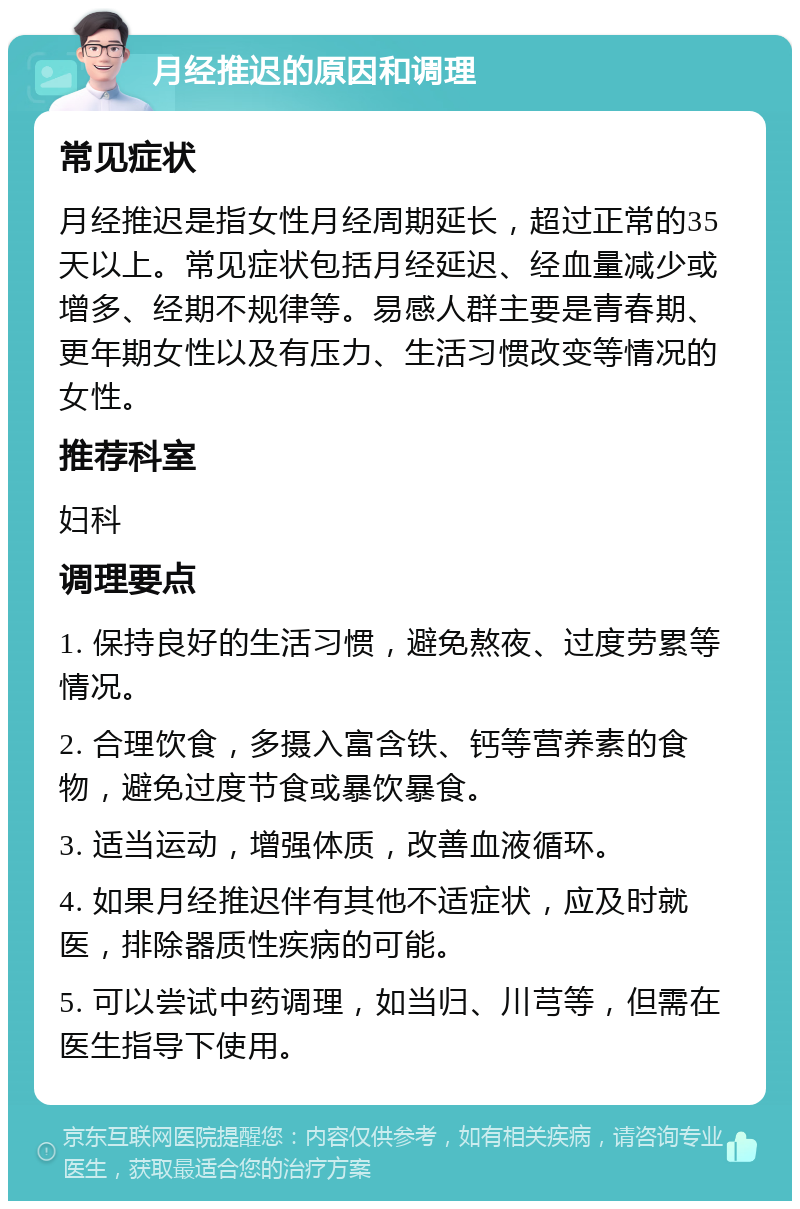 月经推迟的原因和调理 常见症状 月经推迟是指女性月经周期延长，超过正常的35天以上。常见症状包括月经延迟、经血量减少或增多、经期不规律等。易感人群主要是青春期、更年期女性以及有压力、生活习惯改变等情况的女性。 推荐科室 妇科 调理要点 1. 保持良好的生活习惯，避免熬夜、过度劳累等情况。 2. 合理饮食，多摄入富含铁、钙等营养素的食物，避免过度节食或暴饮暴食。 3. 适当运动，增强体质，改善血液循环。 4. 如果月经推迟伴有其他不适症状，应及时就医，排除器质性疾病的可能。 5. 可以尝试中药调理，如当归、川芎等，但需在医生指导下使用。