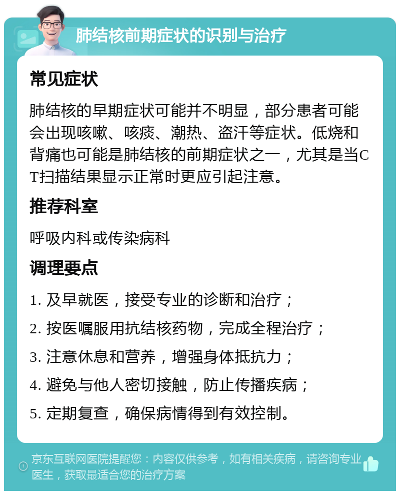 肺结核前期症状的识别与治疗 常见症状 肺结核的早期症状可能并不明显，部分患者可能会出现咳嗽、咳痰、潮热、盗汗等症状。低烧和背痛也可能是肺结核的前期症状之一，尤其是当CT扫描结果显示正常时更应引起注意。 推荐科室 呼吸内科或传染病科 调理要点 1. 及早就医，接受专业的诊断和治疗； 2. 按医嘱服用抗结核药物，完成全程治疗； 3. 注意休息和营养，增强身体抵抗力； 4. 避免与他人密切接触，防止传播疾病； 5. 定期复查，确保病情得到有效控制。