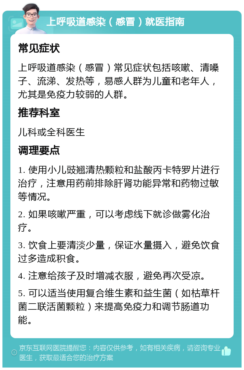 上呼吸道感染（感冒）就医指南 常见症状 上呼吸道感染（感冒）常见症状包括咳嗽、清嗓子、流涕、发热等，易感人群为儿童和老年人，尤其是免疫力较弱的人群。 推荐科室 儿科或全科医生 调理要点 1. 使用小儿豉翘清热颗粒和盐酸丙卡特罗片进行治疗，注意用药前排除肝肾功能异常和药物过敏等情况。 2. 如果咳嗽严重，可以考虑线下就诊做雾化治疗。 3. 饮食上要清淡少量，保证水量摄入，避免饮食过多造成积食。 4. 注意给孩子及时增减衣服，避免再次受凉。 5. 可以适当使用复合维生素和益生菌（如枯草杆菌二联活菌颗粒）来提高免疫力和调节肠道功能。