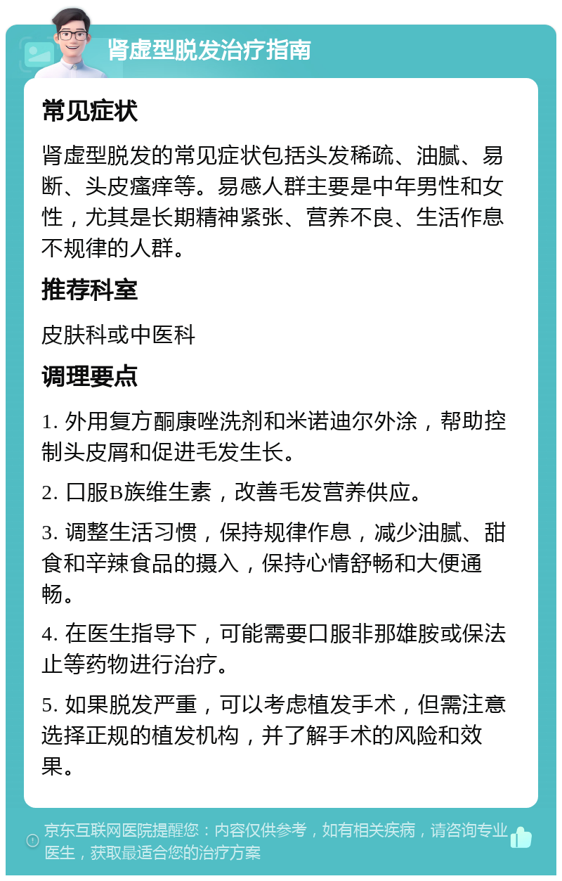 肾虚型脱发治疗指南 常见症状 肾虚型脱发的常见症状包括头发稀疏、油腻、易断、头皮瘙痒等。易感人群主要是中年男性和女性，尤其是长期精神紧张、营养不良、生活作息不规律的人群。 推荐科室 皮肤科或中医科 调理要点 1. 外用复方酮康唑洗剂和米诺迪尔外涂，帮助控制头皮屑和促进毛发生长。 2. 口服B族维生素，改善毛发营养供应。 3. 调整生活习惯，保持规律作息，减少油腻、甜食和辛辣食品的摄入，保持心情舒畅和大便通畅。 4. 在医生指导下，可能需要口服非那雄胺或保法止等药物进行治疗。 5. 如果脱发严重，可以考虑植发手术，但需注意选择正规的植发机构，并了解手术的风险和效果。