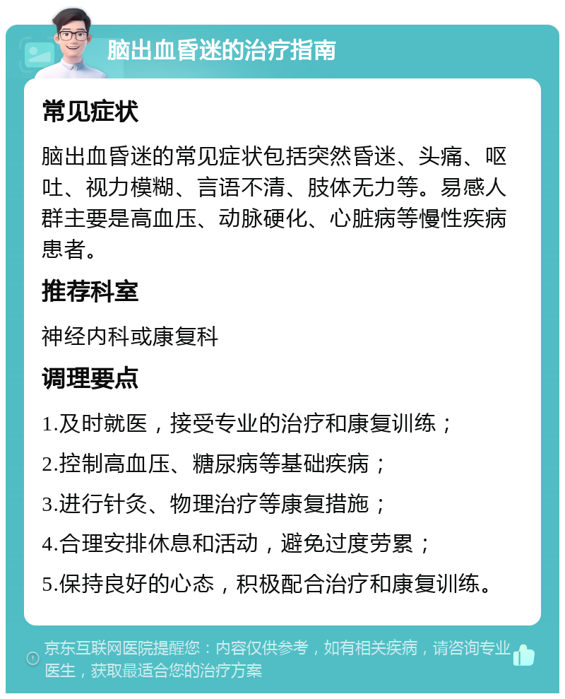 脑出血昏迷的治疗指南 常见症状 脑出血昏迷的常见症状包括突然昏迷、头痛、呕吐、视力模糊、言语不清、肢体无力等。易感人群主要是高血压、动脉硬化、心脏病等慢性疾病患者。 推荐科室 神经内科或康复科 调理要点 1.及时就医，接受专业的治疗和康复训练； 2.控制高血压、糖尿病等基础疾病； 3.进行针灸、物理治疗等康复措施； 4.合理安排休息和活动，避免过度劳累； 5.保持良好的心态，积极配合治疗和康复训练。