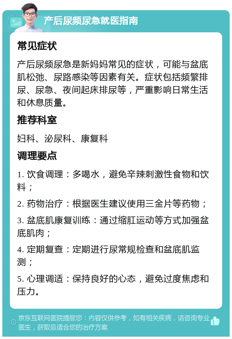 产后尿频尿急就医指南 常见症状 产后尿频尿急是新妈妈常见的症状，可能与盆底肌松弛、尿路感染等因素有关。症状包括频繁排尿、尿急、夜间起床排尿等，严重影响日常生活和休息质量。 推荐科室 妇科、泌尿科、康复科 调理要点 1. 饮食调理：多喝水，避免辛辣刺激性食物和饮料； 2. 药物治疗：根据医生建议使用三金片等药物； 3. 盆底肌康复训练：通过缩肛运动等方式加强盆底肌肉； 4. 定期复查：定期进行尿常规检查和盆底肌监测； 5. 心理调适：保持良好的心态，避免过度焦虑和压力。