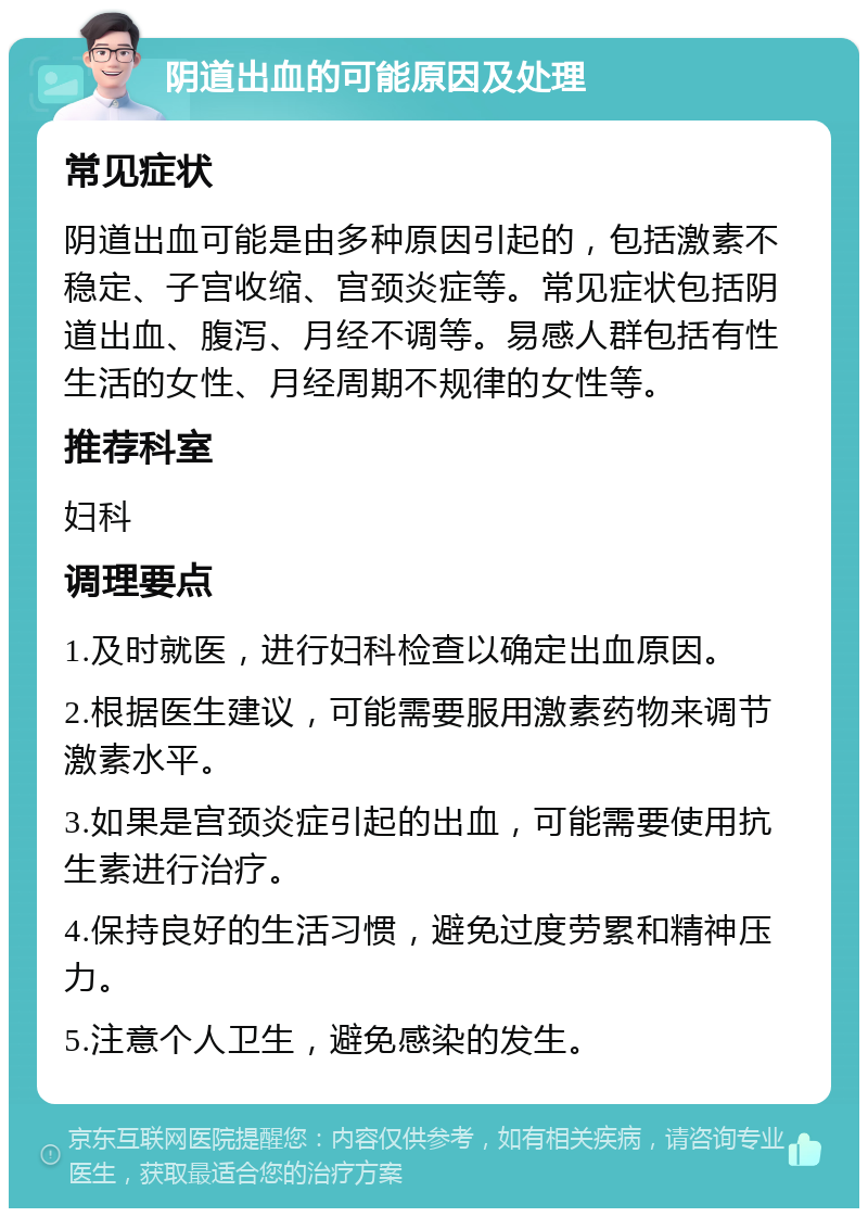 阴道出血的可能原因及处理 常见症状 阴道出血可能是由多种原因引起的，包括激素不稳定、子宫收缩、宫颈炎症等。常见症状包括阴道出血、腹泻、月经不调等。易感人群包括有性生活的女性、月经周期不规律的女性等。 推荐科室 妇科 调理要点 1.及时就医，进行妇科检查以确定出血原因。 2.根据医生建议，可能需要服用激素药物来调节激素水平。 3.如果是宫颈炎症引起的出血，可能需要使用抗生素进行治疗。 4.保持良好的生活习惯，避免过度劳累和精神压力。 5.注意个人卫生，避免感染的发生。