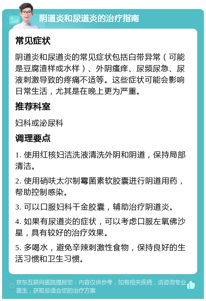 阴道炎和尿道炎的治疗指南 常见症状 阴道炎和尿道炎的常见症状包括白带异常（可能是豆腐渣样或水样）、外阴瘙痒、尿频尿急、尿液刺激导致的疼痛不适等。这些症状可能会影响日常生活，尤其是在晚上更为严重。 推荐科室 妇科或泌尿科 调理要点 1. 使用红核妇洁洗液清洗外阴和阴道，保持局部清洁。 2. 使用硝呋太尔制霉菌素软胶囊进行阴道用药，帮助控制感染。 3. 可以口服妇科千金胶囊，辅助治疗阴道炎。 4. 如果有尿道炎的症状，可以考虑口服左氧佛沙星，具有较好的治疗效果。 5. 多喝水，避免辛辣刺激性食物，保持良好的生活习惯和卫生习惯。