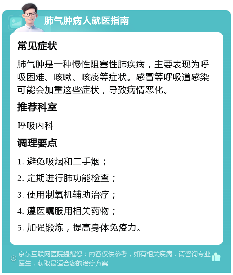 肺气肿病人就医指南 常见症状 肺气肿是一种慢性阻塞性肺疾病，主要表现为呼吸困难、咳嗽、咳痰等症状。感冒等呼吸道感染可能会加重这些症状，导致病情恶化。 推荐科室 呼吸内科 调理要点 1. 避免吸烟和二手烟； 2. 定期进行肺功能检查； 3. 使用制氧机辅助治疗； 4. 遵医嘱服用相关药物； 5. 加强锻炼，提高身体免疫力。