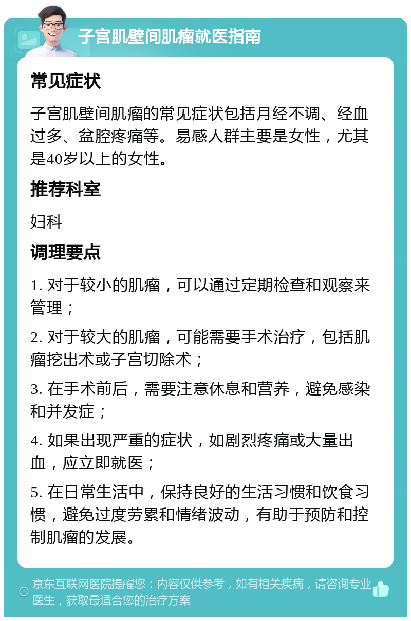 子宫肌壁间肌瘤就医指南 常见症状 子宫肌壁间肌瘤的常见症状包括月经不调、经血过多、盆腔疼痛等。易感人群主要是女性，尤其是40岁以上的女性。 推荐科室 妇科 调理要点 1. 对于较小的肌瘤，可以通过定期检查和观察来管理； 2. 对于较大的肌瘤，可能需要手术治疗，包括肌瘤挖出术或子宫切除术； 3. 在手术前后，需要注意休息和营养，避免感染和并发症； 4. 如果出现严重的症状，如剧烈疼痛或大量出血，应立即就医； 5. 在日常生活中，保持良好的生活习惯和饮食习惯，避免过度劳累和情绪波动，有助于预防和控制肌瘤的发展。