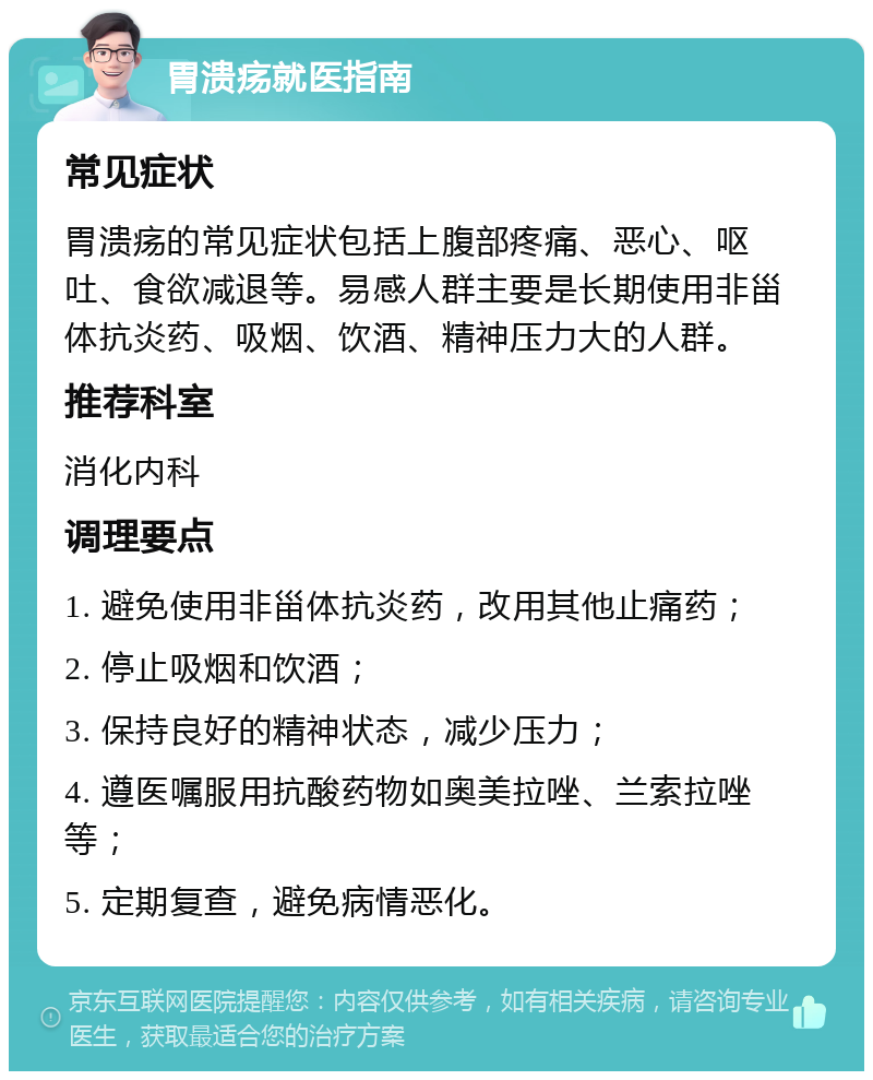 胃溃疡就医指南 常见症状 胃溃疡的常见症状包括上腹部疼痛、恶心、呕吐、食欲减退等。易感人群主要是长期使用非甾体抗炎药、吸烟、饮酒、精神压力大的人群。 推荐科室 消化内科 调理要点 1. 避免使用非甾体抗炎药，改用其他止痛药； 2. 停止吸烟和饮酒； 3. 保持良好的精神状态，减少压力； 4. 遵医嘱服用抗酸药物如奥美拉唑、兰索拉唑等； 5. 定期复查，避免病情恶化。