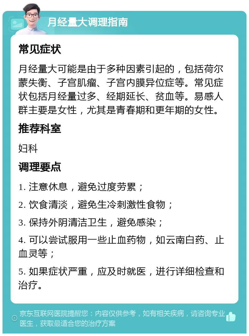 月经量大调理指南 常见症状 月经量大可能是由于多种因素引起的，包括荷尔蒙失衡、子宫肌瘤、子宫内膜异位症等。常见症状包括月经量过多、经期延长、贫血等。易感人群主要是女性，尤其是青春期和更年期的女性。 推荐科室 妇科 调理要点 1. 注意休息，避免过度劳累； 2. 饮食清淡，避免生冷刺激性食物； 3. 保持外阴清洁卫生，避免感染； 4. 可以尝试服用一些止血药物，如云南白药、止血灵等； 5. 如果症状严重，应及时就医，进行详细检查和治疗。