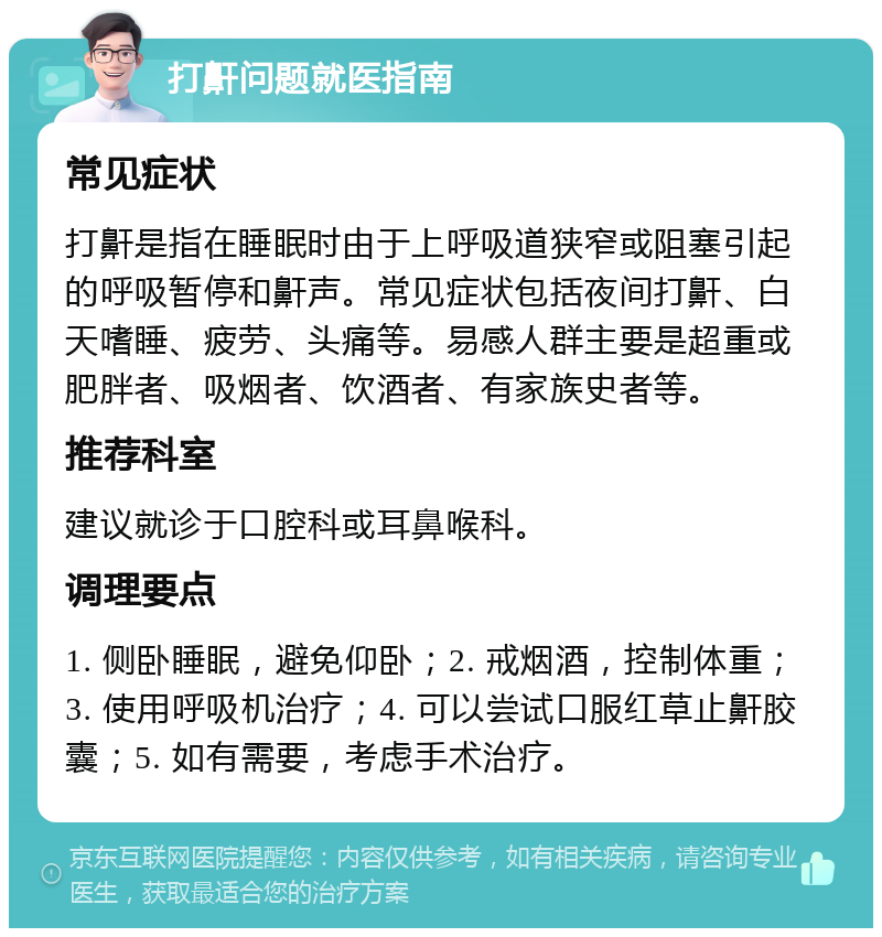 打鼾问题就医指南 常见症状 打鼾是指在睡眠时由于上呼吸道狭窄或阻塞引起的呼吸暂停和鼾声。常见症状包括夜间打鼾、白天嗜睡、疲劳、头痛等。易感人群主要是超重或肥胖者、吸烟者、饮酒者、有家族史者等。 推荐科室 建议就诊于口腔科或耳鼻喉科。 调理要点 1. 侧卧睡眠，避免仰卧；2. 戒烟酒，控制体重；3. 使用呼吸机治疗；4. 可以尝试口服红草止鼾胶囊；5. 如有需要，考虑手术治疗。