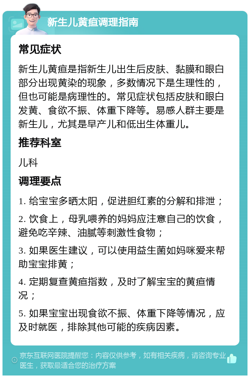 新生儿黄疸调理指南 常见症状 新生儿黄疸是指新生儿出生后皮肤、黏膜和眼白部分出现黄染的现象，多数情况下是生理性的，但也可能是病理性的。常见症状包括皮肤和眼白发黄、食欲不振、体重下降等。易感人群主要是新生儿，尤其是早产儿和低出生体重儿。 推荐科室 儿科 调理要点 1. 给宝宝多晒太阳，促进胆红素的分解和排泄； 2. 饮食上，母乳喂养的妈妈应注意自己的饮食，避免吃辛辣、油腻等刺激性食物； 3. 如果医生建议，可以使用益生菌如妈咪爱来帮助宝宝排黄； 4. 定期复查黄疸指数，及时了解宝宝的黄疸情况； 5. 如果宝宝出现食欲不振、体重下降等情况，应及时就医，排除其他可能的疾病因素。