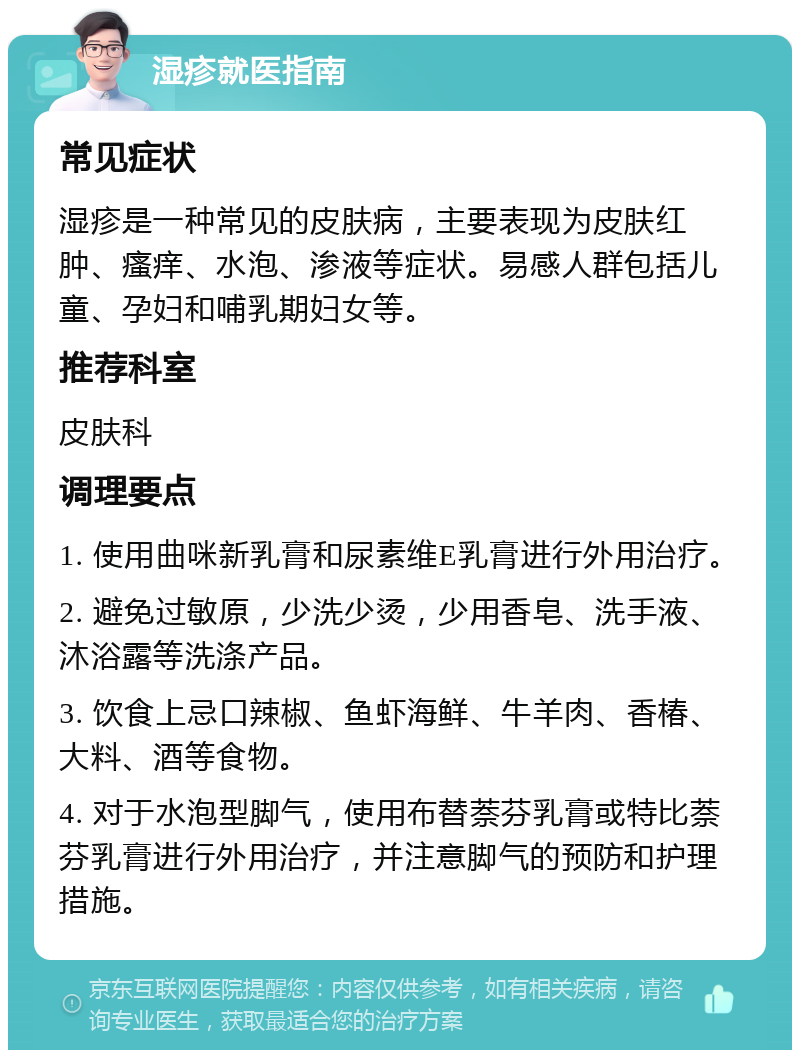 湿疹就医指南 常见症状 湿疹是一种常见的皮肤病，主要表现为皮肤红肿、瘙痒、水泡、渗液等症状。易感人群包括儿童、孕妇和哺乳期妇女等。 推荐科室 皮肤科 调理要点 1. 使用曲咪新乳膏和尿素维E乳膏进行外用治疗。 2. 避免过敏原，少洗少烫，少用香皂、洗手液、沐浴露等洗涤产品。 3. 饮食上忌口辣椒、鱼虾海鲜、牛羊肉、香椿、大料、酒等食物。 4. 对于水泡型脚气，使用布替萘芬乳膏或特比萘芬乳膏进行外用治疗，并注意脚气的预防和护理措施。