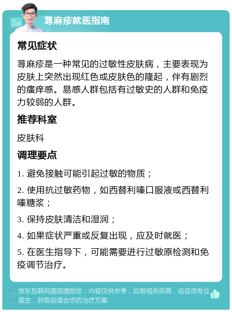 荨麻疹就医指南 常见症状 荨麻疹是一种常见的过敏性皮肤病，主要表现为皮肤上突然出现红色或皮肤色的隆起，伴有剧烈的瘙痒感。易感人群包括有过敏史的人群和免疫力较弱的人群。 推荐科室 皮肤科 调理要点 1. 避免接触可能引起过敏的物质； 2. 使用抗过敏药物，如西替利嗪口服液或西替利嗪糖浆； 3. 保持皮肤清洁和湿润； 4. 如果症状严重或反复出现，应及时就医； 5. 在医生指导下，可能需要进行过敏原检测和免疫调节治疗。