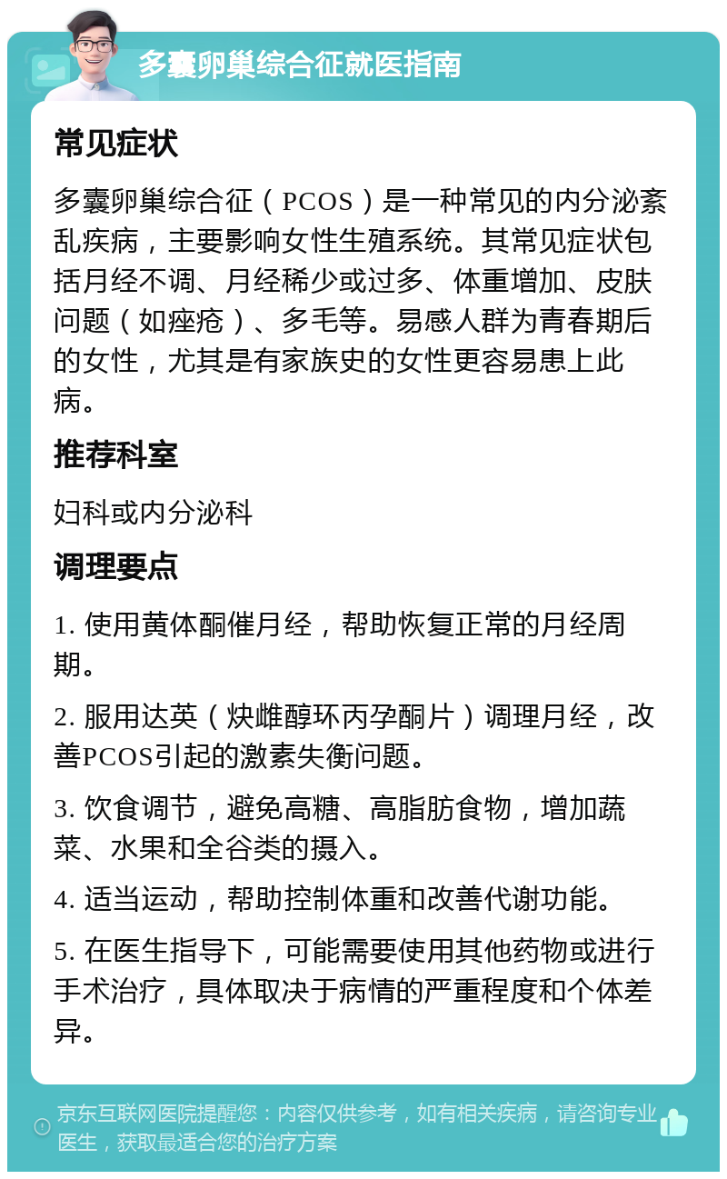 多囊卵巢综合征就医指南 常见症状 多囊卵巢综合征（PCOS）是一种常见的内分泌紊乱疾病，主要影响女性生殖系统。其常见症状包括月经不调、月经稀少或过多、体重增加、皮肤问题（如痤疮）、多毛等。易感人群为青春期后的女性，尤其是有家族史的女性更容易患上此病。 推荐科室 妇科或内分泌科 调理要点 1. 使用黄体酮催月经，帮助恢复正常的月经周期。 2. 服用达英（炔雌醇环丙孕酮片）调理月经，改善PCOS引起的激素失衡问题。 3. 饮食调节，避免高糖、高脂肪食物，增加蔬菜、水果和全谷类的摄入。 4. 适当运动，帮助控制体重和改善代谢功能。 5. 在医生指导下，可能需要使用其他药物或进行手术治疗，具体取决于病情的严重程度和个体差异。