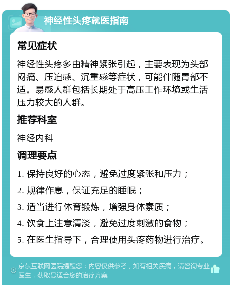 神经性头疼就医指南 常见症状 神经性头疼多由精神紧张引起，主要表现为头部闷痛、压迫感、沉重感等症状，可能伴随胃部不适。易感人群包括长期处于高压工作环境或生活压力较大的人群。 推荐科室 神经内科 调理要点 1. 保持良好的心态，避免过度紧张和压力； 2. 规律作息，保证充足的睡眠； 3. 适当进行体育锻炼，增强身体素质； 4. 饮食上注意清淡，避免过度刺激的食物； 5. 在医生指导下，合理使用头疼药物进行治疗。