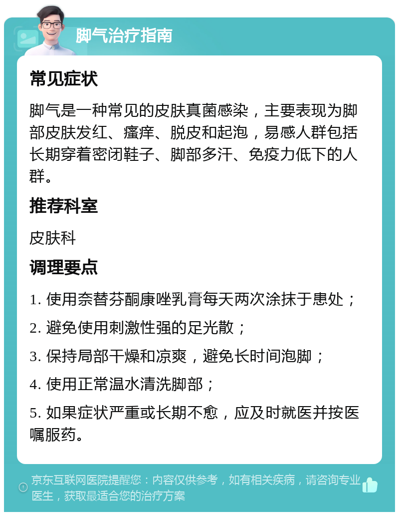 脚气治疗指南 常见症状 脚气是一种常见的皮肤真菌感染，主要表现为脚部皮肤发红、瘙痒、脱皮和起泡，易感人群包括长期穿着密闭鞋子、脚部多汗、免疫力低下的人群。 推荐科室 皮肤科 调理要点 1. 使用奈替芬酮康唑乳膏每天两次涂抹于患处； 2. 避免使用刺激性强的足光散； 3. 保持局部干燥和凉爽，避免长时间泡脚； 4. 使用正常温水清洗脚部； 5. 如果症状严重或长期不愈，应及时就医并按医嘱服药。