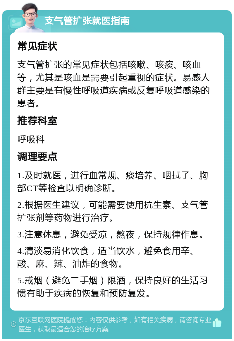 支气管扩张就医指南 常见症状 支气管扩张的常见症状包括咳嗽、咳痰、咳血等，尤其是咳血是需要引起重视的症状。易感人群主要是有慢性呼吸道疾病或反复呼吸道感染的患者。 推荐科室 呼吸科 调理要点 1.及时就医，进行血常规、痰培养、咽拭子、胸部CT等检查以明确诊断。 2.根据医生建议，可能需要使用抗生素、支气管扩张剂等药物进行治疗。 3.注意休息，避免受凉，熬夜，保持规律作息。 4.清淡易消化饮食，适当饮水，避免食用辛、酸、麻、辣、油炸的食物。 5.戒烟（避免二手烟）限酒，保持良好的生活习惯有助于疾病的恢复和预防复发。