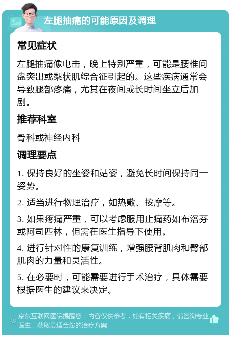 左腿抽痛的可能原因及调理 常见症状 左腿抽痛像电击，晚上特别严重，可能是腰椎间盘突出或梨状肌综合征引起的。这些疾病通常会导致腿部疼痛，尤其在夜间或长时间坐立后加剧。 推荐科室 骨科或神经内科 调理要点 1. 保持良好的坐姿和站姿，避免长时间保持同一姿势。 2. 适当进行物理治疗，如热敷、按摩等。 3. 如果疼痛严重，可以考虑服用止痛药如布洛芬或阿司匹林，但需在医生指导下使用。 4. 进行针对性的康复训练，增强腰背肌肉和臀部肌肉的力量和灵活性。 5. 在必要时，可能需要进行手术治疗，具体需要根据医生的建议来决定。