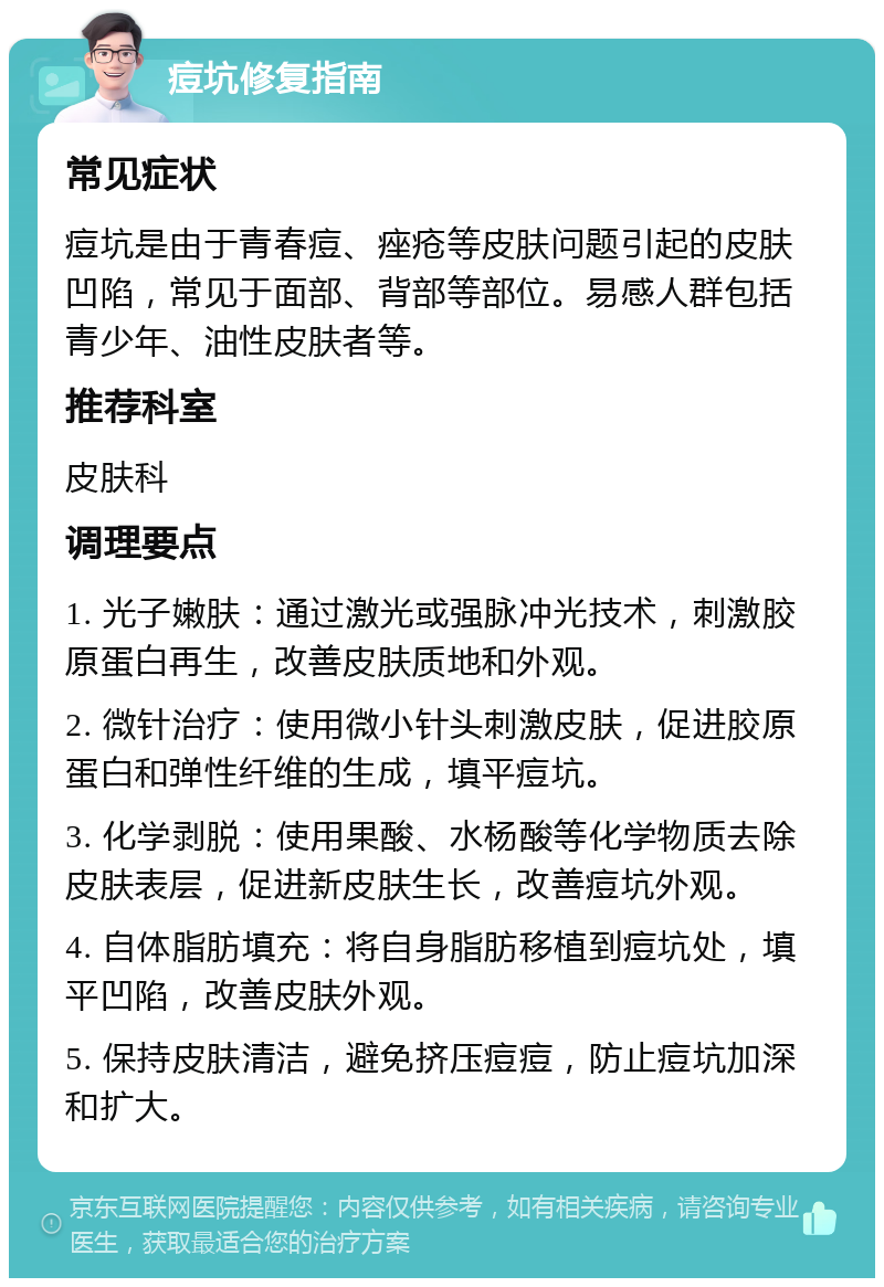 痘坑修复指南 常见症状 痘坑是由于青春痘、痤疮等皮肤问题引起的皮肤凹陷，常见于面部、背部等部位。易感人群包括青少年、油性皮肤者等。 推荐科室 皮肤科 调理要点 1. 光子嫩肤：通过激光或强脉冲光技术，刺激胶原蛋白再生，改善皮肤质地和外观。 2. 微针治疗：使用微小针头刺激皮肤，促进胶原蛋白和弹性纤维的生成，填平痘坑。 3. 化学剥脱：使用果酸、水杨酸等化学物质去除皮肤表层，促进新皮肤生长，改善痘坑外观。 4. 自体脂肪填充：将自身脂肪移植到痘坑处，填平凹陷，改善皮肤外观。 5. 保持皮肤清洁，避免挤压痘痘，防止痘坑加深和扩大。