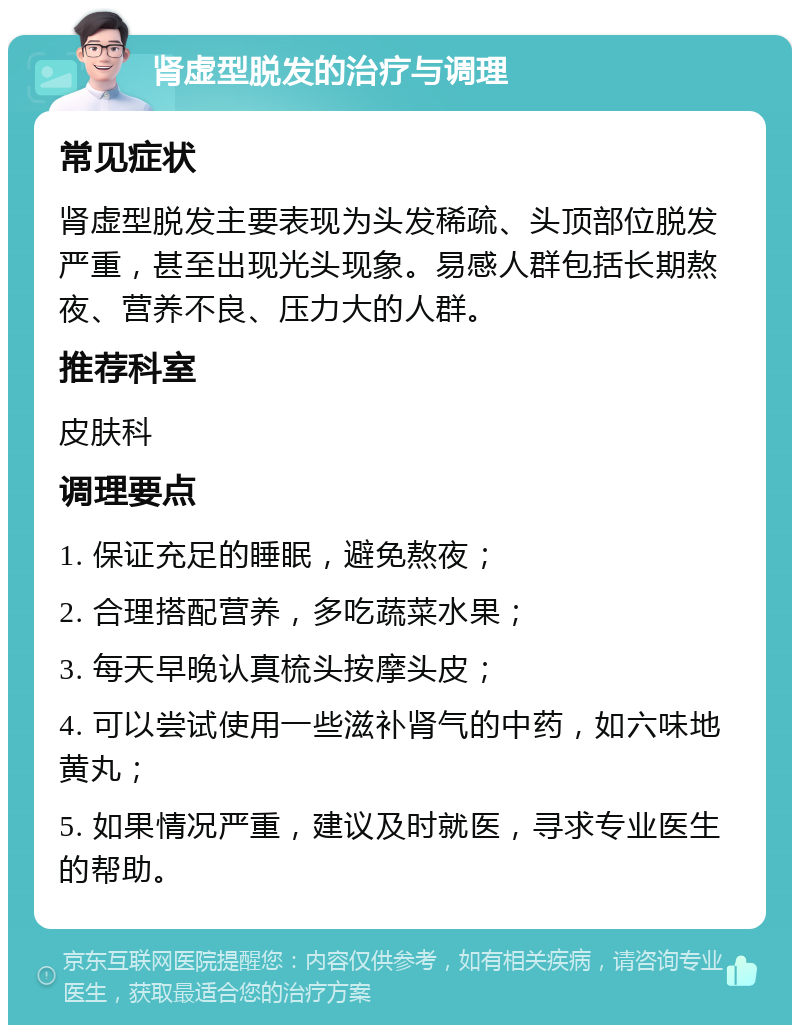 肾虚型脱发的治疗与调理 常见症状 肾虚型脱发主要表现为头发稀疏、头顶部位脱发严重，甚至出现光头现象。易感人群包括长期熬夜、营养不良、压力大的人群。 推荐科室 皮肤科 调理要点 1. 保证充足的睡眠，避免熬夜； 2. 合理搭配营养，多吃蔬菜水果； 3. 每天早晚认真梳头按摩头皮； 4. 可以尝试使用一些滋补肾气的中药，如六味地黄丸； 5. 如果情况严重，建议及时就医，寻求专业医生的帮助。