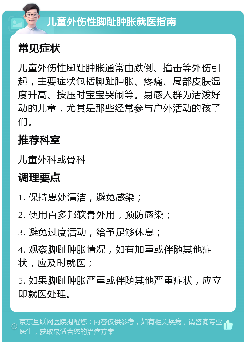 儿童外伤性脚趾肿胀就医指南 常见症状 儿童外伤性脚趾肿胀通常由跌倒、撞击等外伤引起，主要症状包括脚趾肿胀、疼痛、局部皮肤温度升高、按压时宝宝哭闹等。易感人群为活泼好动的儿童，尤其是那些经常参与户外活动的孩子们。 推荐科室 儿童外科或骨科 调理要点 1. 保持患处清洁，避免感染； 2. 使用百多邦软膏外用，预防感染； 3. 避免过度活动，给予足够休息； 4. 观察脚趾肿胀情况，如有加重或伴随其他症状，应及时就医； 5. 如果脚趾肿胀严重或伴随其他严重症状，应立即就医处理。