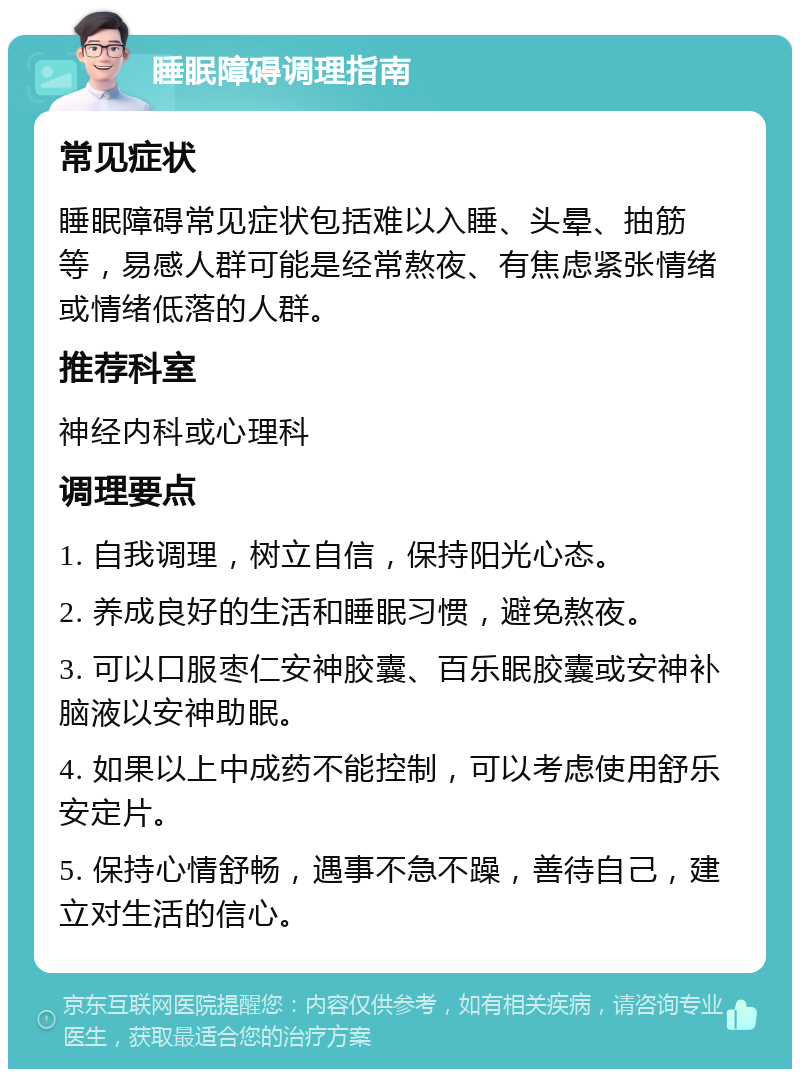 睡眠障碍调理指南 常见症状 睡眠障碍常见症状包括难以入睡、头晕、抽筋等，易感人群可能是经常熬夜、有焦虑紧张情绪或情绪低落的人群。 推荐科室 神经内科或心理科 调理要点 1. 自我调理，树立自信，保持阳光心态。 2. 养成良好的生活和睡眠习惯，避免熬夜。 3. 可以口服枣仁安神胶囊、百乐眠胶囊或安神补脑液以安神助眠。 4. 如果以上中成药不能控制，可以考虑使用舒乐安定片。 5. 保持心情舒畅，遇事不急不躁，善待自己，建立对生活的信心。