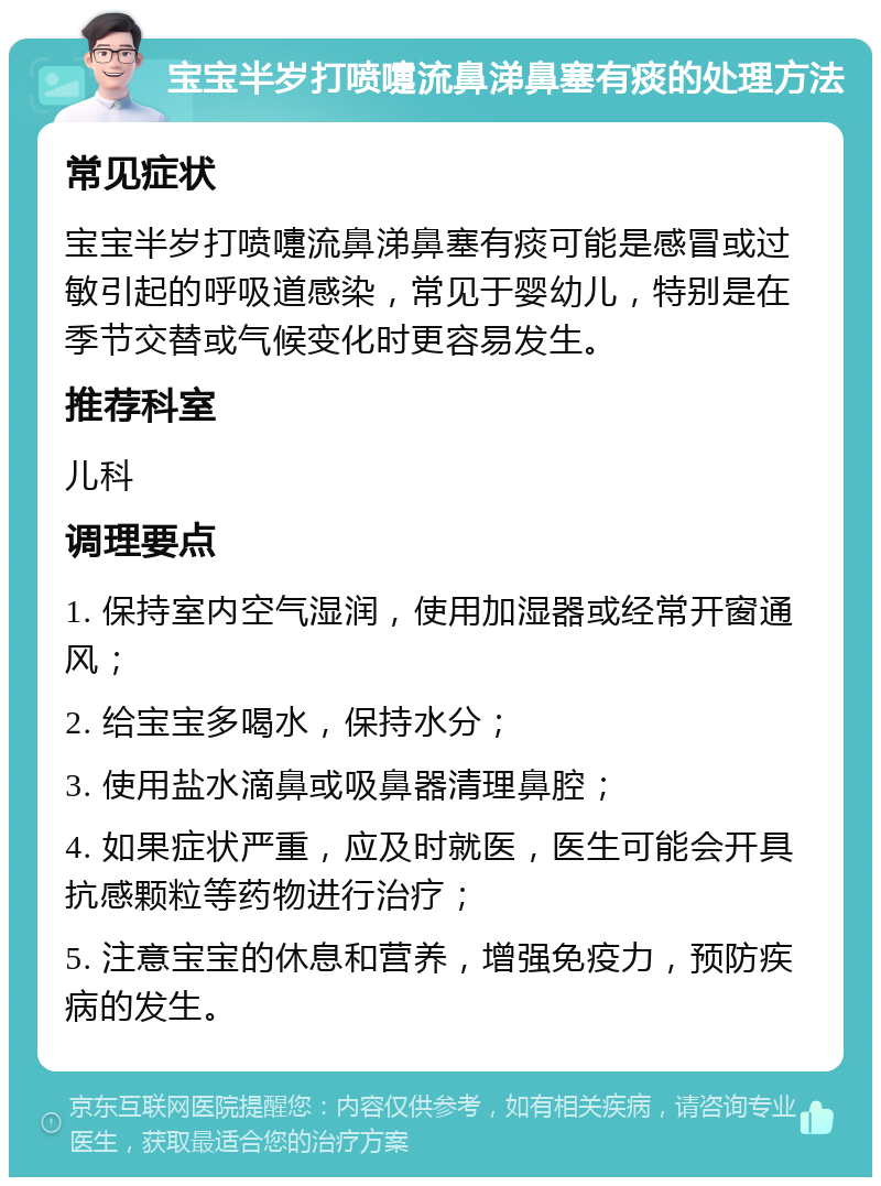 宝宝半岁打喷嚏流鼻涕鼻塞有痰的处理方法 常见症状 宝宝半岁打喷嚏流鼻涕鼻塞有痰可能是感冒或过敏引起的呼吸道感染，常见于婴幼儿，特别是在季节交替或气候变化时更容易发生。 推荐科室 儿科 调理要点 1. 保持室内空气湿润，使用加湿器或经常开窗通风； 2. 给宝宝多喝水，保持水分； 3. 使用盐水滴鼻或吸鼻器清理鼻腔； 4. 如果症状严重，应及时就医，医生可能会开具抗感颗粒等药物进行治疗； 5. 注意宝宝的休息和营养，增强免疫力，预防疾病的发生。