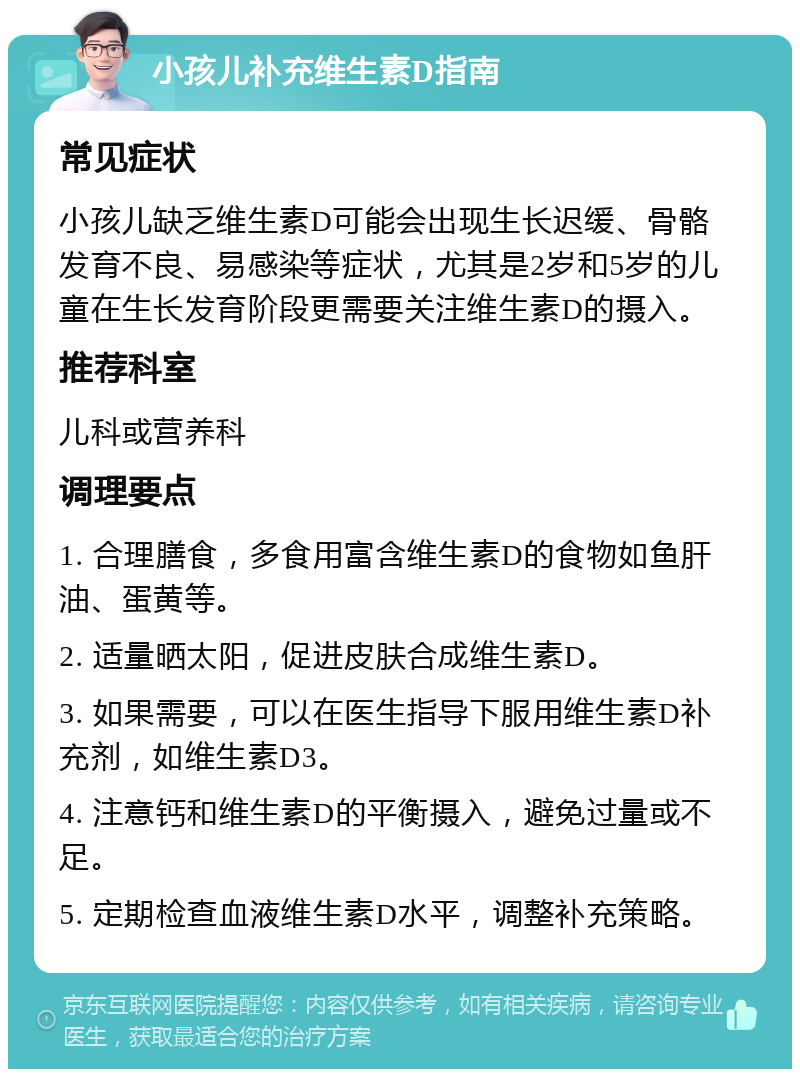 小孩儿补充维生素D指南 常见症状 小孩儿缺乏维生素D可能会出现生长迟缓、骨骼发育不良、易感染等症状，尤其是2岁和5岁的儿童在生长发育阶段更需要关注维生素D的摄入。 推荐科室 儿科或营养科 调理要点 1. 合理膳食，多食用富含维生素D的食物如鱼肝油、蛋黄等。 2. 适量晒太阳，促进皮肤合成维生素D。 3. 如果需要，可以在医生指导下服用维生素D补充剂，如维生素D3。 4. 注意钙和维生素D的平衡摄入，避免过量或不足。 5. 定期检查血液维生素D水平，调整补充策略。