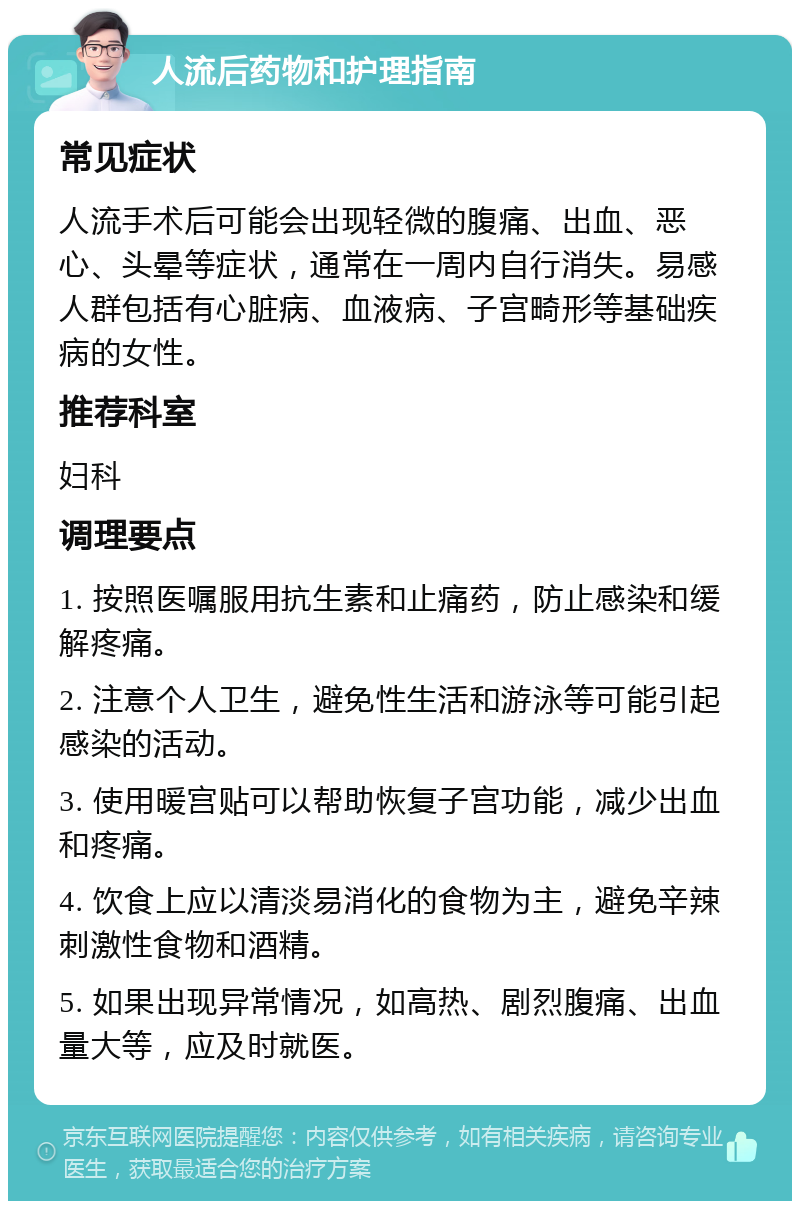 人流后药物和护理指南 常见症状 人流手术后可能会出现轻微的腹痛、出血、恶心、头晕等症状，通常在一周内自行消失。易感人群包括有心脏病、血液病、子宫畸形等基础疾病的女性。 推荐科室 妇科 调理要点 1. 按照医嘱服用抗生素和止痛药，防止感染和缓解疼痛。 2. 注意个人卫生，避免性生活和游泳等可能引起感染的活动。 3. 使用暖宫贴可以帮助恢复子宫功能，减少出血和疼痛。 4. 饮食上应以清淡易消化的食物为主，避免辛辣刺激性食物和酒精。 5. 如果出现异常情况，如高热、剧烈腹痛、出血量大等，应及时就医。