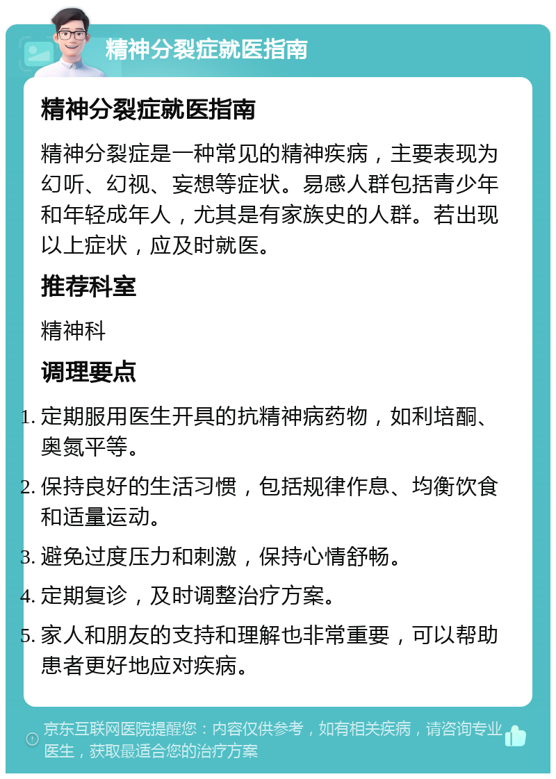 精神分裂症就医指南 精神分裂症就医指南 精神分裂症是一种常见的精神疾病，主要表现为幻听、幻视、妄想等症状。易感人群包括青少年和年轻成年人，尤其是有家族史的人群。若出现以上症状，应及时就医。 推荐科室 精神科 调理要点 定期服用医生开具的抗精神病药物，如利培酮、奥氮平等。 保持良好的生活习惯，包括规律作息、均衡饮食和适量运动。 避免过度压力和刺激，保持心情舒畅。 定期复诊，及时调整治疗方案。 家人和朋友的支持和理解也非常重要，可以帮助患者更好地应对疾病。