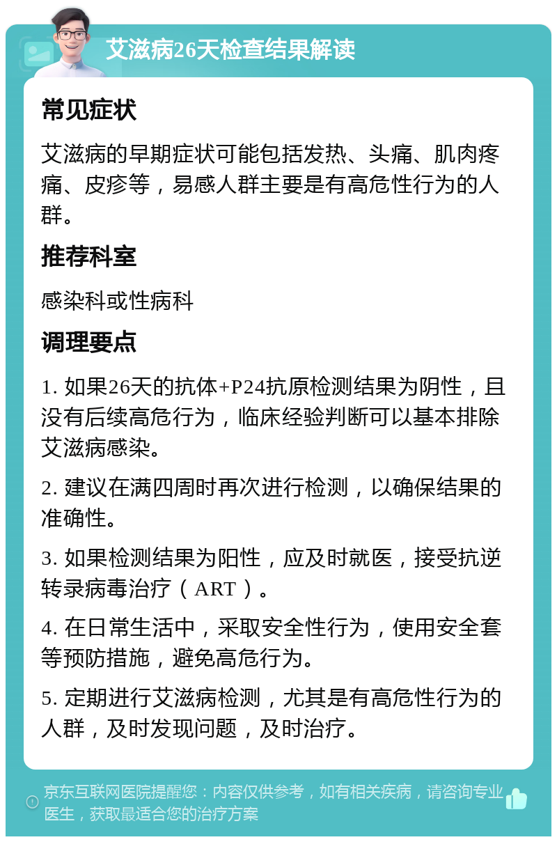 艾滋病26天检查结果解读 常见症状 艾滋病的早期症状可能包括发热、头痛、肌肉疼痛、皮疹等，易感人群主要是有高危性行为的人群。 推荐科室 感染科或性病科 调理要点 1. 如果26天的抗体+P24抗原检测结果为阴性，且没有后续高危行为，临床经验判断可以基本排除艾滋病感染。 2. 建议在满四周时再次进行检测，以确保结果的准确性。 3. 如果检测结果为阳性，应及时就医，接受抗逆转录病毒治疗（ART）。 4. 在日常生活中，采取安全性行为，使用安全套等预防措施，避免高危行为。 5. 定期进行艾滋病检测，尤其是有高危性行为的人群，及时发现问题，及时治疗。