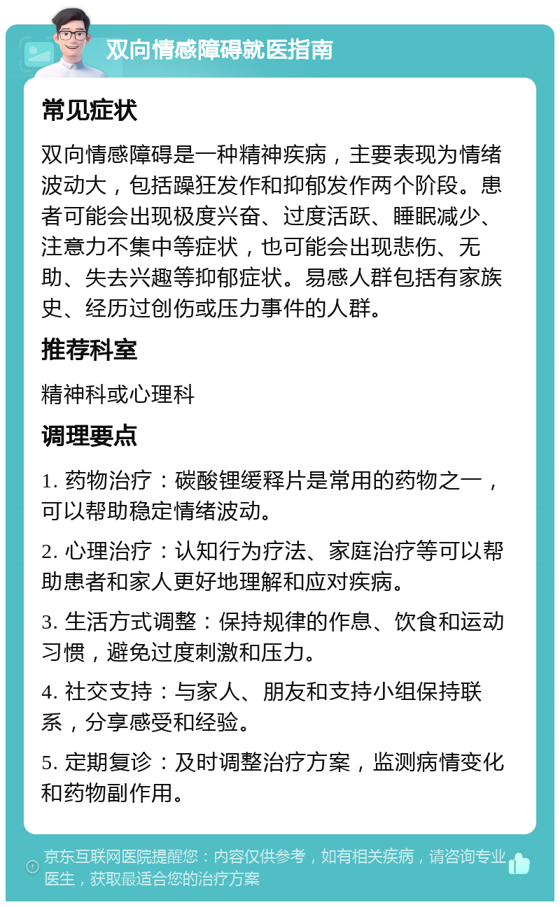 双向情感障碍就医指南 常见症状 双向情感障碍是一种精神疾病，主要表现为情绪波动大，包括躁狂发作和抑郁发作两个阶段。患者可能会出现极度兴奋、过度活跃、睡眠减少、注意力不集中等症状，也可能会出现悲伤、无助、失去兴趣等抑郁症状。易感人群包括有家族史、经历过创伤或压力事件的人群。 推荐科室 精神科或心理科 调理要点 1. 药物治疗：碳酸锂缓释片是常用的药物之一，可以帮助稳定情绪波动。 2. 心理治疗：认知行为疗法、家庭治疗等可以帮助患者和家人更好地理解和应对疾病。 3. 生活方式调整：保持规律的作息、饮食和运动习惯，避免过度刺激和压力。 4. 社交支持：与家人、朋友和支持小组保持联系，分享感受和经验。 5. 定期复诊：及时调整治疗方案，监测病情变化和药物副作用。