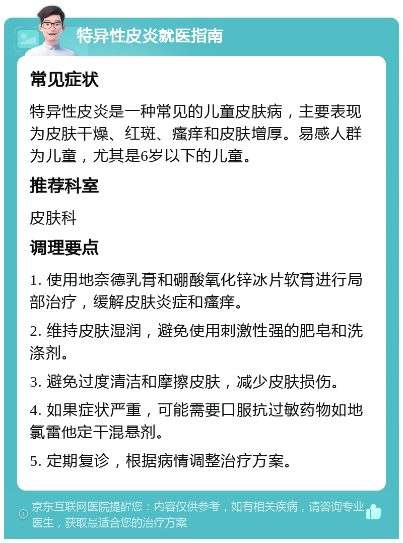 特异性皮炎就医指南 常见症状 特异性皮炎是一种常见的儿童皮肤病，主要表现为皮肤干燥、红斑、瘙痒和皮肤增厚。易感人群为儿童，尤其是6岁以下的儿童。 推荐科室 皮肤科 调理要点 1. 使用地奈德乳膏和硼酸氧化锌冰片软膏进行局部治疗，缓解皮肤炎症和瘙痒。 2. 维持皮肤湿润，避免使用刺激性强的肥皂和洗涤剂。 3. 避免过度清洁和摩擦皮肤，减少皮肤损伤。 4. 如果症状严重，可能需要口服抗过敏药物如地氯雷他定干混悬剂。 5. 定期复诊，根据病情调整治疗方案。