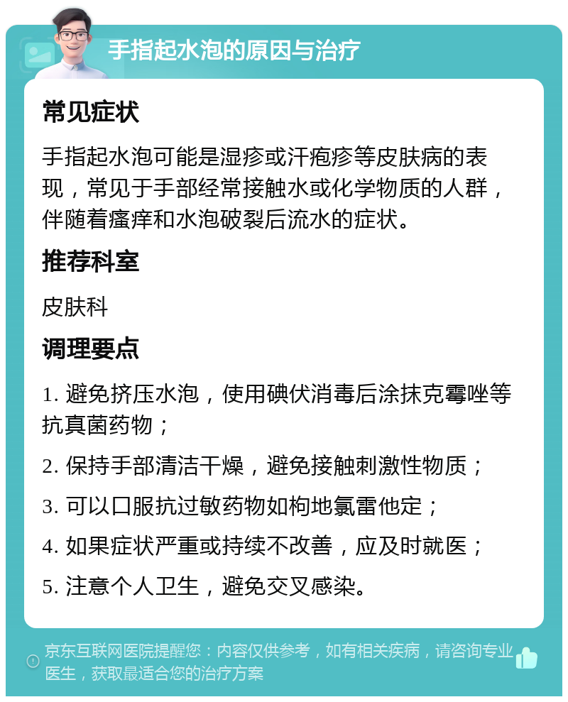 手指起水泡的原因与治疗 常见症状 手指起水泡可能是湿疹或汗疱疹等皮肤病的表现，常见于手部经常接触水或化学物质的人群，伴随着瘙痒和水泡破裂后流水的症状。 推荐科室 皮肤科 调理要点 1. 避免挤压水泡，使用碘伏消毒后涂抹克霉唑等抗真菌药物； 2. 保持手部清洁干燥，避免接触刺激性物质； 3. 可以口服抗过敏药物如枸地氯雷他定； 4. 如果症状严重或持续不改善，应及时就医； 5. 注意个人卫生，避免交叉感染。