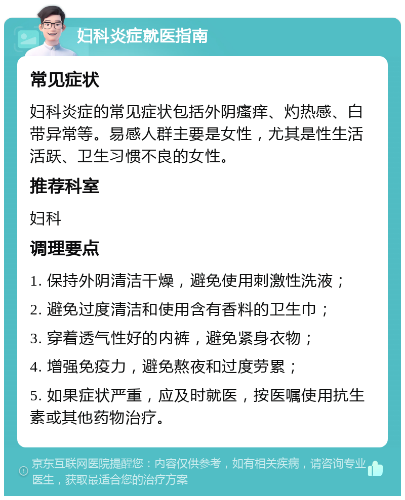 妇科炎症就医指南 常见症状 妇科炎症的常见症状包括外阴瘙痒、灼热感、白带异常等。易感人群主要是女性，尤其是性生活活跃、卫生习惯不良的女性。 推荐科室 妇科 调理要点 1. 保持外阴清洁干燥，避免使用刺激性洗液； 2. 避免过度清洁和使用含有香料的卫生巾； 3. 穿着透气性好的内裤，避免紧身衣物； 4. 增强免疫力，避免熬夜和过度劳累； 5. 如果症状严重，应及时就医，按医嘱使用抗生素或其他药物治疗。