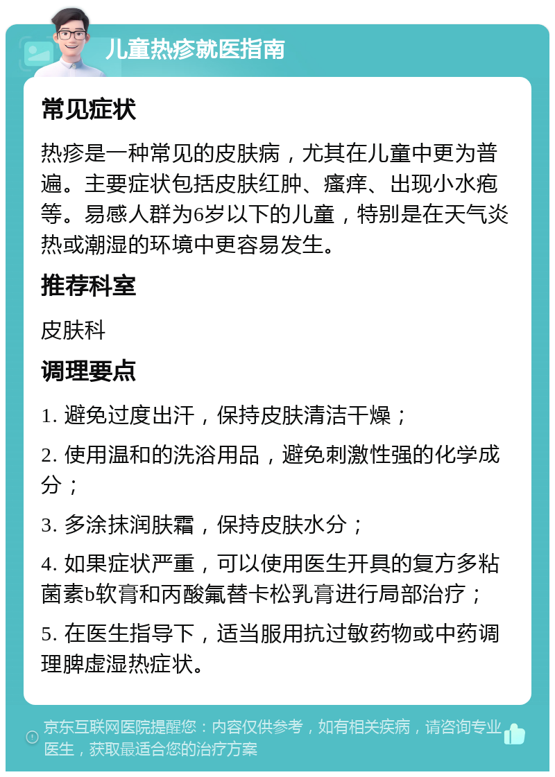 儿童热疹就医指南 常见症状 热疹是一种常见的皮肤病，尤其在儿童中更为普遍。主要症状包括皮肤红肿、瘙痒、出现小水疱等。易感人群为6岁以下的儿童，特别是在天气炎热或潮湿的环境中更容易发生。 推荐科室 皮肤科 调理要点 1. 避免过度出汗，保持皮肤清洁干燥； 2. 使用温和的洗浴用品，避免刺激性强的化学成分； 3. 多涂抹润肤霜，保持皮肤水分； 4. 如果症状严重，可以使用医生开具的复方多粘菌素b软膏和丙酸氟替卡松乳膏进行局部治疗； 5. 在医生指导下，适当服用抗过敏药物或中药调理脾虚湿热症状。