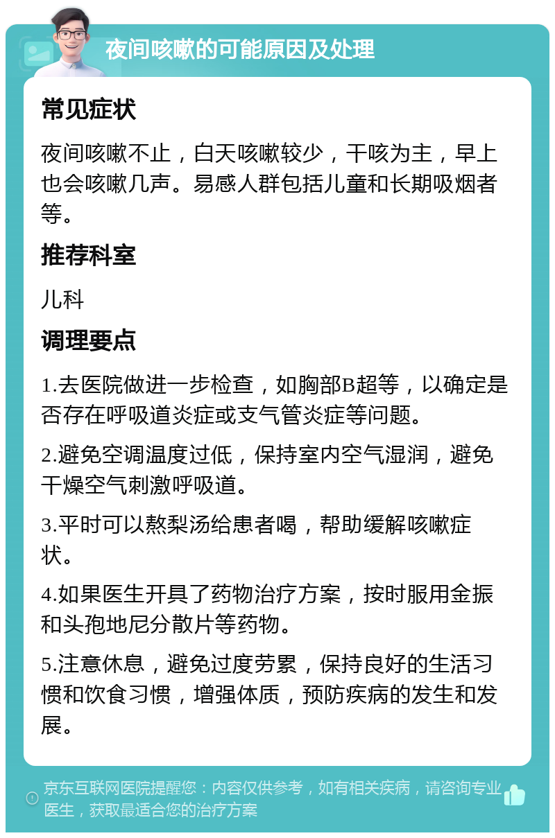 夜间咳嗽的可能原因及处理 常见症状 夜间咳嗽不止，白天咳嗽较少，干咳为主，早上也会咳嗽几声。易感人群包括儿童和长期吸烟者等。 推荐科室 儿科 调理要点 1.去医院做进一步检查，如胸部B超等，以确定是否存在呼吸道炎症或支气管炎症等问题。 2.避免空调温度过低，保持室内空气湿润，避免干燥空气刺激呼吸道。 3.平时可以熬梨汤给患者喝，帮助缓解咳嗽症状。 4.如果医生开具了药物治疗方案，按时服用金振和头孢地尼分散片等药物。 5.注意休息，避免过度劳累，保持良好的生活习惯和饮食习惯，增强体质，预防疾病的发生和发展。