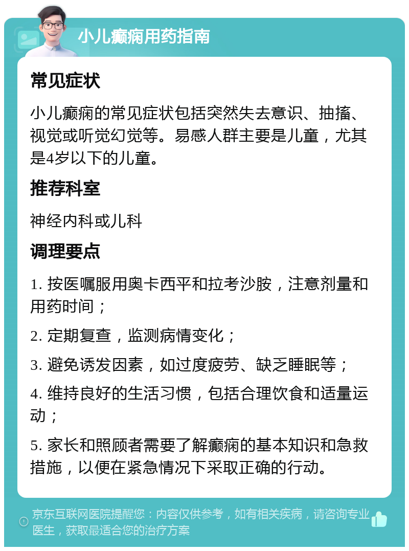 小儿癫痫用药指南 常见症状 小儿癫痫的常见症状包括突然失去意识、抽搐、视觉或听觉幻觉等。易感人群主要是儿童，尤其是4岁以下的儿童。 推荐科室 神经内科或儿科 调理要点 1. 按医嘱服用奥卡西平和拉考沙胺，注意剂量和用药时间； 2. 定期复查，监测病情变化； 3. 避免诱发因素，如过度疲劳、缺乏睡眠等； 4. 维持良好的生活习惯，包括合理饮食和适量运动； 5. 家长和照顾者需要了解癫痫的基本知识和急救措施，以便在紧急情况下采取正确的行动。