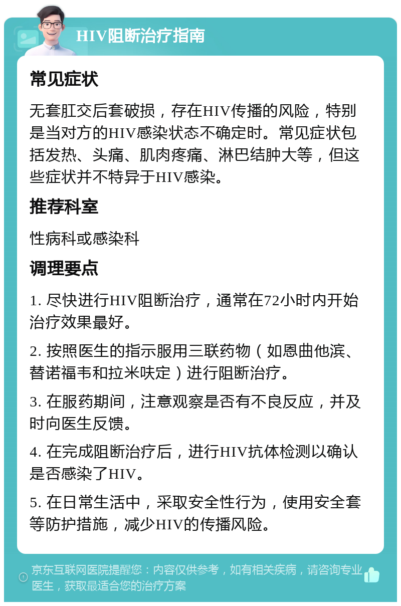 HIV阻断治疗指南 常见症状 无套肛交后套破损，存在HIV传播的风险，特别是当对方的HIV感染状态不确定时。常见症状包括发热、头痛、肌肉疼痛、淋巴结肿大等，但这些症状并不特异于HIV感染。 推荐科室 性病科或感染科 调理要点 1. 尽快进行HIV阻断治疗，通常在72小时内开始治疗效果最好。 2. 按照医生的指示服用三联药物（如恩曲他滨、替诺福韦和拉米呋定）进行阻断治疗。 3. 在服药期间，注意观察是否有不良反应，并及时向医生反馈。 4. 在完成阻断治疗后，进行HIV抗体检测以确认是否感染了HIV。 5. 在日常生活中，采取安全性行为，使用安全套等防护措施，减少HIV的传播风险。