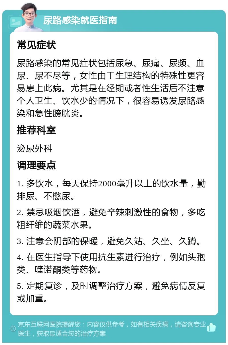 尿路感染就医指南 常见症状 尿路感染的常见症状包括尿急、尿痛、尿频、血尿、尿不尽等，女性由于生理结构的特殊性更容易患上此病。尤其是在经期或者性生活后不注意个人卫生、饮水少的情况下，很容易诱发尿路感染和急性膀胱炎。 推荐科室 泌尿外科 调理要点 1. 多饮水，每天保持2000毫升以上的饮水量，勤排尿、不憋尿。 2. 禁忌吸烟饮酒，避免辛辣刺激性的食物，多吃粗纤维的蔬菜水果。 3. 注意会阴部的保暖，避免久站、久坐、久蹲。 4. 在医生指导下使用抗生素进行治疗，例如头孢类、喹诺酮类等药物。 5. 定期复诊，及时调整治疗方案，避免病情反复或加重。