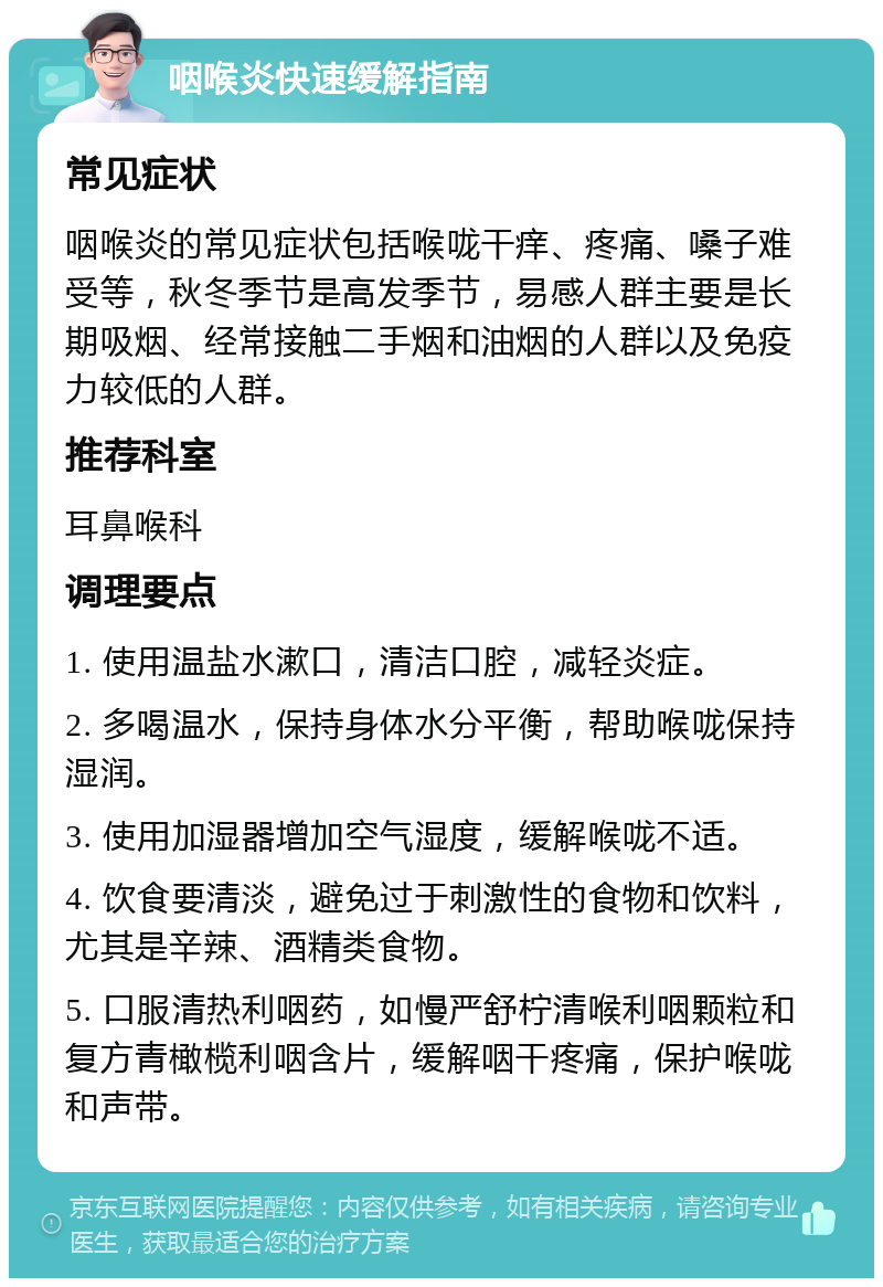 咽喉炎快速缓解指南 常见症状 咽喉炎的常见症状包括喉咙干痒、疼痛、嗓子难受等，秋冬季节是高发季节，易感人群主要是长期吸烟、经常接触二手烟和油烟的人群以及免疫力较低的人群。 推荐科室 耳鼻喉科 调理要点 1. 使用温盐水漱口，清洁口腔，减轻炎症。 2. 多喝温水，保持身体水分平衡，帮助喉咙保持湿润。 3. 使用加湿器增加空气湿度，缓解喉咙不适。 4. 饮食要清淡，避免过于刺激性的食物和饮料，尤其是辛辣、酒精类食物。 5. 口服清热利咽药，如慢严舒柠清喉利咽颗粒和复方青橄榄利咽含片，缓解咽干疼痛，保护喉咙和声带。